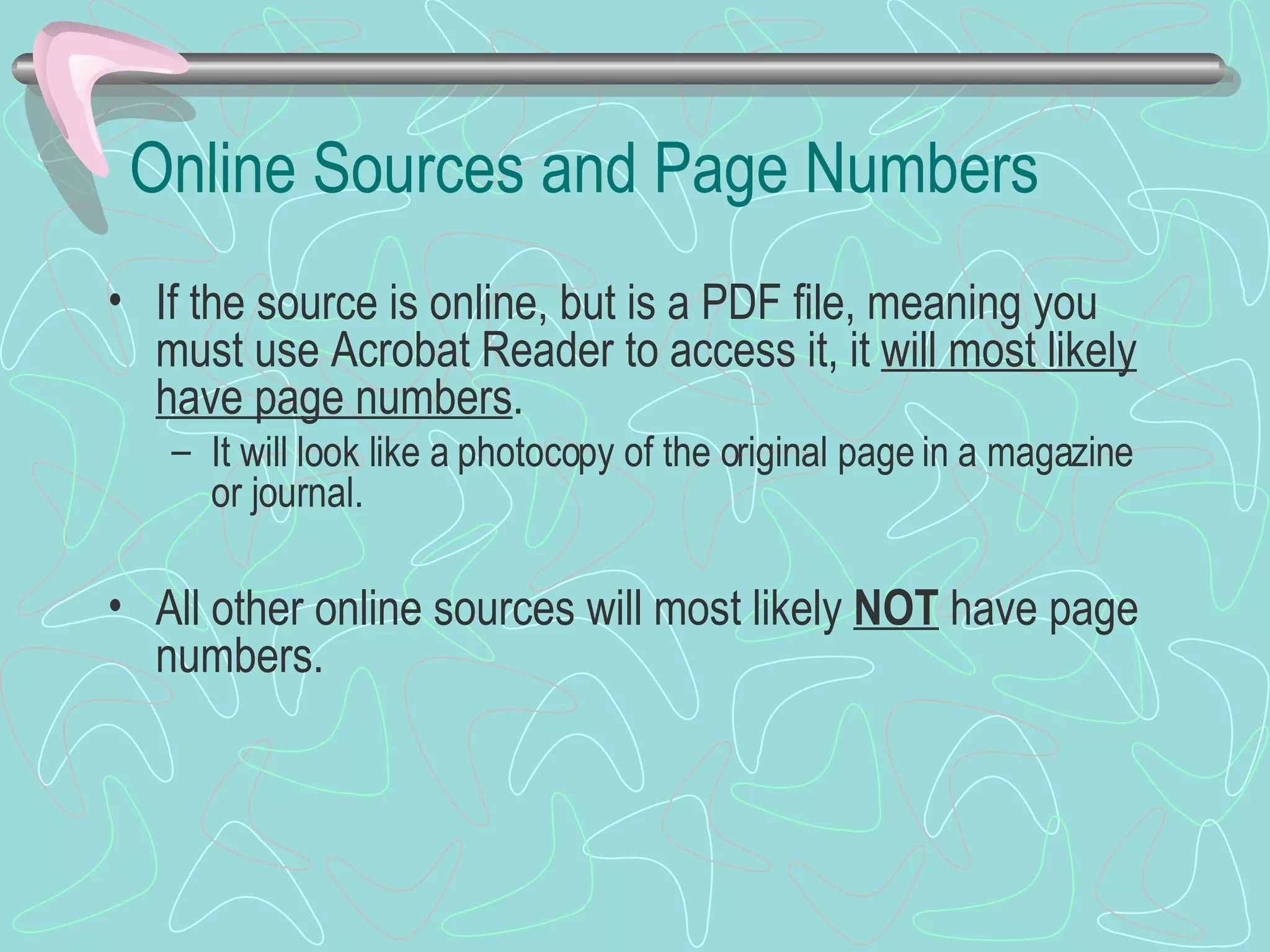 Online Sources and Page Numbers If the source is online, but is a PDF file, meaning you must use Acrobat Reader to access it, it  will most likely have page numbers . It will look like a photocopy of the original page in a magazine or journal. All other online sources will most likely  NOT  have page numbers. 