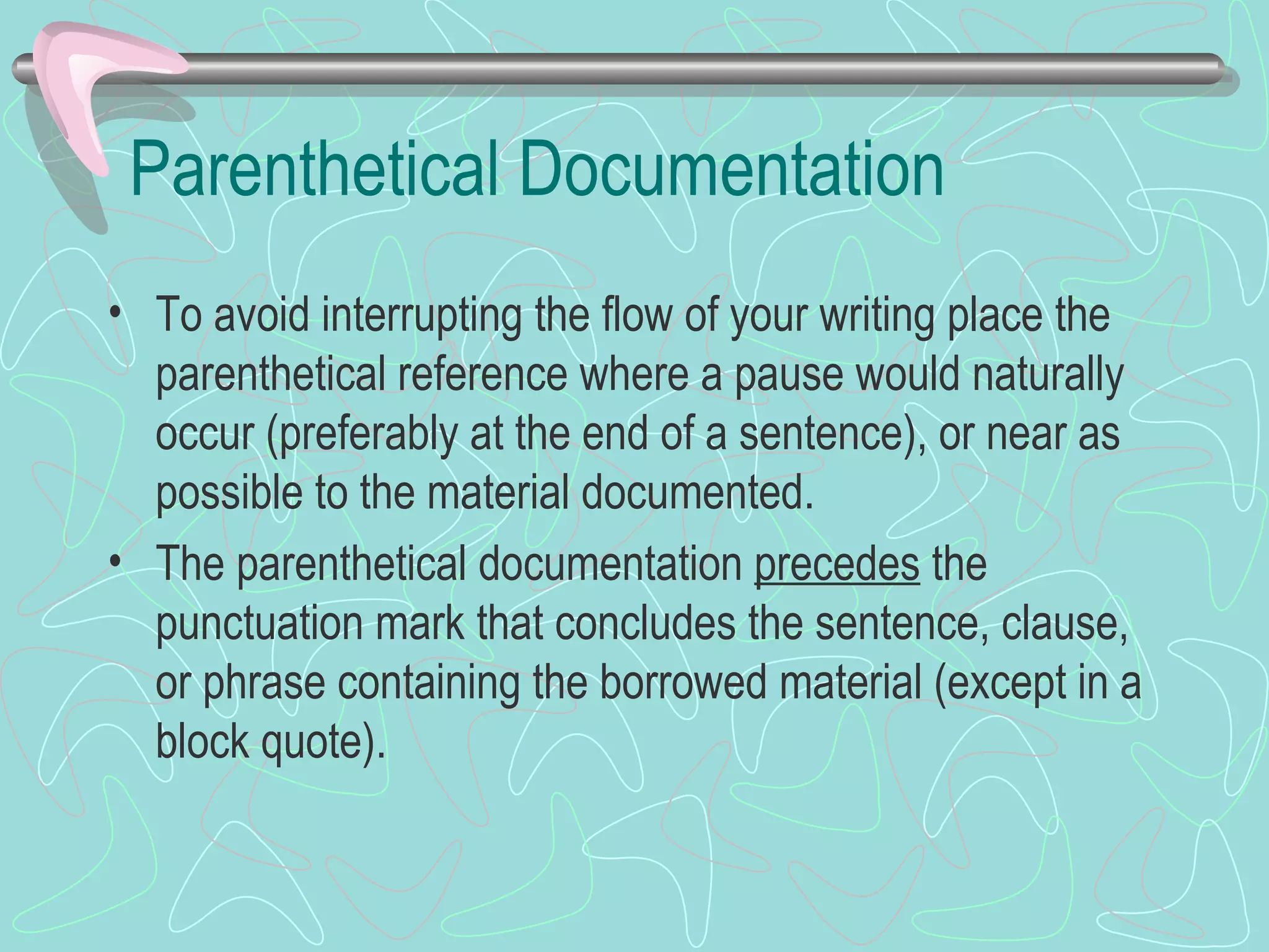 Parenthetical Documentation To avoid interrupting the flow of your writing place the parenthetical reference where a pause would naturally occur (preferably at the end of a sentence), or near as possible to the material documented. The parenthetical documentation  precedes  the punctuation mark that concludes the sentence, clause, or phrase containing the borrowed material (except in a block quote). 