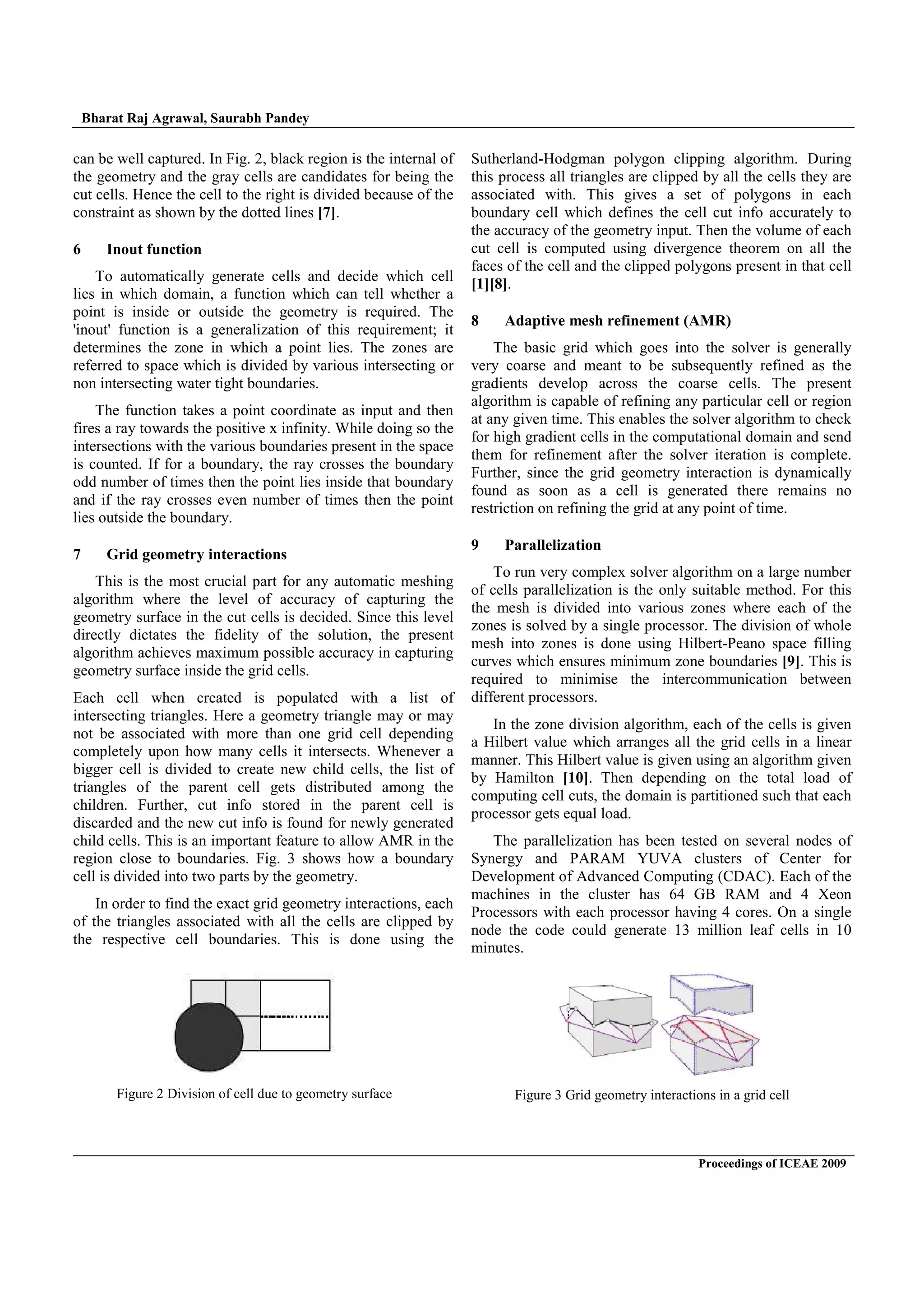 Bharat Raj Agrawal, Saurabh Pandey
Proceedings of ICEAE 2009
Figure 2 Division of cell due to geometry surface
can be well captured. In Fig. 2, black region is the internal of
the geometry and the gray cells are candidates for being the
cut cells. Hence the cell to the right is divided because of the
constraint as shown by the dotted lines [7].
6 Inout function
To automatically generate cells and decide which cell
lies in which domain, a function which can tell whether a
point is inside or outside the geometry is required. The
'inout' function is a generalization of this requirement; it
determines the zone in which a point lies. The zones are
referred to space which is divided by various intersecting or
non intersecting water tight boundaries.
The function takes a point coordinate as input and then
fires a ray towards the positive x infinity. While doing so the
intersections with the various boundaries present in the space
is counted. If for a boundary, the ray crosses the boundary
odd number of times then the point lies inside that boundary
and if the ray crosses even number of times then the point
lies outside the boundary.
7 Grid geometry interactions
This is the most crucial part for any automatic meshing
algorithm where the level of accuracy of capturing the
geometry surface in the cut cells is decided. Since this level
directly dictates the fidelity of the solution, the present
algorithm achieves maximum possible accuracy in capturing
geometry surface inside the grid cells.
Each cell when created is populated with a list of
intersecting triangles. Here a geometry triangle may or may
not be associated with more than one grid cell depending
completely upon how many cells it intersects. Whenever a
bigger cell is divided to create new child cells, the list of
triangles of the parent cell gets distributed among the
children. Further, cut info stored in the parent cell is
discarded and the new cut info is found for newly generated
child cells. This is an important feature to allow AMR in the
region close to boundaries. Fig. 3 shows how a boundary
cell is divided into two parts by the geometry.
In order to find the exact grid geometry interactions, each
of the triangles associated with all the cells are clipped by
the respective cell boundaries. This is done using the
Sutherland-Hodgman polygon clipping algorithm. During
this process all triangles are clipped by all the cells they are
associated with. This gives a set of polygons in each
boundary cell which defines the cell cut info accurately to
the accuracy of the geometry input. Then the volume of each
cut cell is computed using divergence theorem on all the
faces of the cell and the clipped polygons present in that cell
[1][8].
8 Adaptive mesh refinement (AMR)
The basic grid which goes into the solver is generally
very coarse and meant to be subsequently refined as the
gradients develop across the coarse cells. The present
algorithm is capable of refining any particular cell or region
at any given time. This enables the solver algorithm to check
for high gradient cells in the computational domain and send
them for refinement after the solver iteration is complete.
Further, since the grid geometry interaction is dynamically
found as soon as a cell is generated there remains no
restriction on refining the grid at any point of time.
9 Parallelization
To run very complex solver algorithm on a large number
of cells parallelization is the only suitable method. For this
the mesh is divided into various zones where each of the
zones is solved by a single processor. The division of whole
mesh into zones is done using Hilbert-Peano space filling
curves which ensures minimum zone boundaries [9]. This is
required to minimise the intercommunication between
different processors.
In the zone division algorithm, each of the cells is given
a Hilbert value which arranges all the grid cells in a linear
manner. This Hilbert value is given using an algorithm given
by Hamilton [10]. Then depending on the total load of
computing cell cuts, the domain is partitioned such that each
processor gets equal load.
The parallelization has been tested on several nodes of
Synergy and PARAM YUVA clusters of Center for
Development of Advanced Computing (CDAC). Each of the
machines in the cluster has 64 GB RAM and 4 Xeon
Processors with each processor having 4 cores. On a single
node the code could generate 13 million leaf cells in 10
minutes.
Figure 3 Grid geometry interactions in a grid cell
 