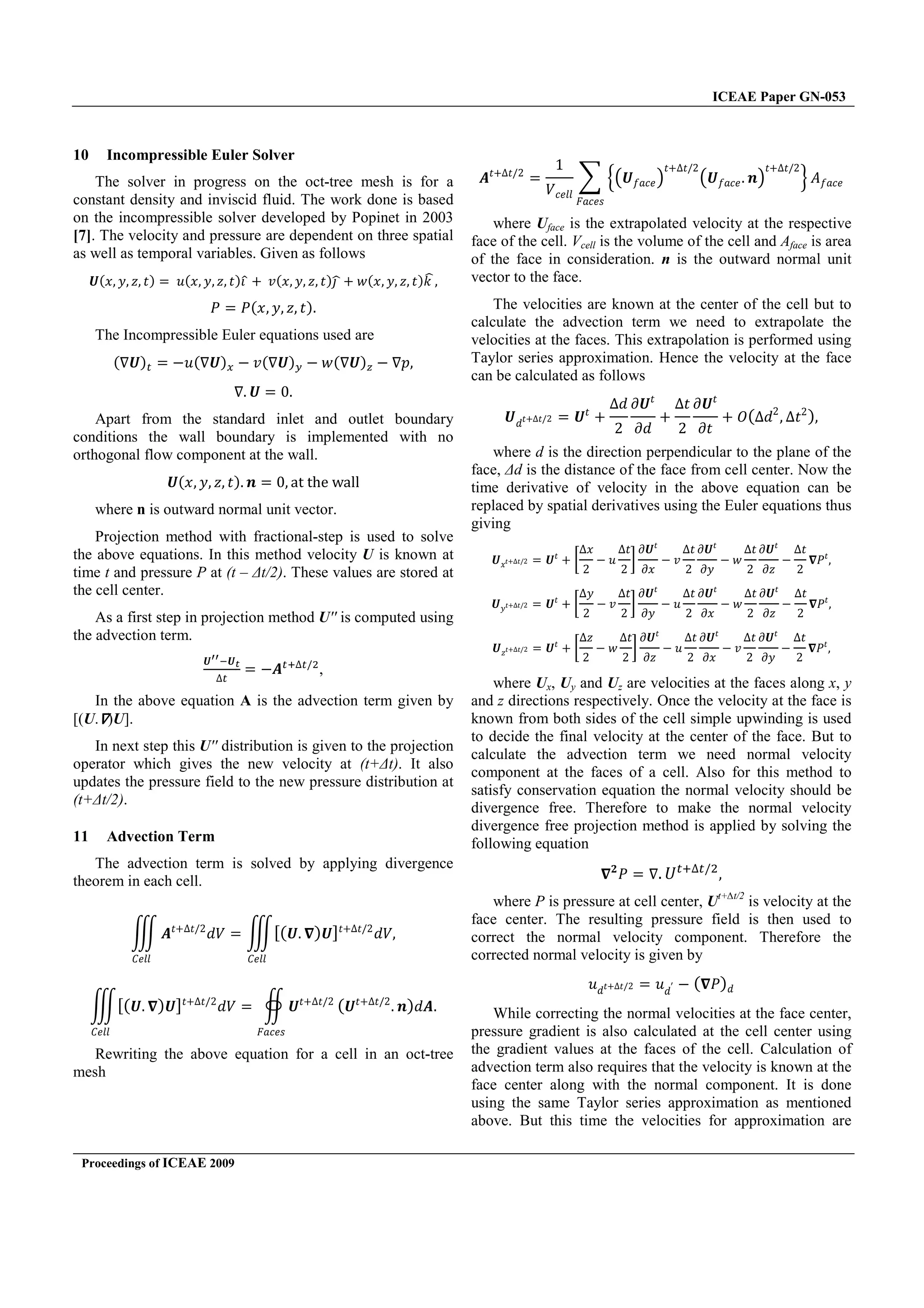 ICEAE Paper GN-053
Proceedings of ICEAE 2009
10 Incompressible Euler Solver
The solver in progress on the oct-tree mesh is for a
constant density and inviscid fluid. The work done is based
on the incompressible solver developed by Popinet in 2003
[7]. The velocity and pressure are dependent on three spatial
as well as temporal variables. Given as follows
ͱ{˲ ˳ ˴ ˮ{ ˯{˲ ˳ ˴ ˮ{
 - ˰{˲ ˳ ˴ ˮ{ - ˱{˲ ˳ ˴ ˮ{˫
˜ ˜{˲ ˳ ˴ ˮ{
The Incompressible Euler equations used are
{ ͱ{ .˯{ ͱ{ . ˰{ ͱ{ . ˱{ ͱ{ . J
ͱ Ŵ
Apart from the standard inlet and outlet boundary
conditions the wall boundary is implemented with no
orthogonal flow component at the wall.
ͱ{˲ ˳ ˴ ˮ{ ; Ŵ ƒ– –Š‡ ™ƒŽŽ
where n is outward normal unit vector.
Projection method with fractional-step is used to solve
the above equations. In this method velocity U is known at
time t and pressure P at (t – ∆t/2). These values are stored at
the cell center.
As a first step in projection method U'' is computed using
the advection term.
ͱ ͱ
.V È$
,
In the above equation A is the advection term given by
[(U. )U].
In next step this U'' distribution is given to the projection
operator which gives the new velocity at (t+∆t). It also
updates the pressure field to the new pressure distribution at
(t+∆t/2).
11 Advection Term
The advection term is solved by applying divergence
theorem in each cell.
Vˮ- ˮÈŶ
ˤˢ
˕˥ˬˬ
{{ͱ {ͱ{ˮ- ˮÈŶ
ˤˢ
˕˥ˬˬ
{{ͱ {ͱ{ˮ- ˮÈŶ
ˤˢ
˕˥ˬˬ
ͱˮ- ˮÈŶ
˘II˥J
{ͱˮ- ˮÈŶ
;{ˤV
Rewriting the above equation for a cell in an oct-tree
mesh
Vˮ- ˮÈŶ
ŵ
ˢI˥ˬˬ
Ӝ ͱ˦II˥
ˮ- ˮÈŶ
ͱ˦II˥ ;
ˮ- ˮÈŶ
ӝ ˓˦II˥
˘II˥J
where Uface is the extrapolated velocity at the respective
face of the cell. Vcell is the volume of the cell and Aface is area
of the face in consideration. n is the outward normal unit
vector to the face.
The velocities are known at the center of the cell but to
calculate the advection term we need to extrapolate the
velocities at the faces. This extrapolation is performed using
Taylor series approximation. Hence the velocity at the face
can be calculated as follows
ͱˤˮ- ˮÈŶ ͱˮ
-
ˤ
Ŷ
ͱˮ
ˤ
-
ˮ
Ŷ
ͱˮ
ˮ
- ˛{ ˤŶ
ˮŶ
{
where d is the direction perpendicular to the plane of the
face, ∆d is the distance of the face from cell center. Now the
time derivative of velocity in the above equation can be
replaced by spatial derivatives using the Euler equations thus
giving
ͱ˲ˮ- ˮÈŶ ͱˮ
- @
˲
Ŷ
. ˯
ˮ
Ŷ
D
ͱˮ
˲
. ˰
ˮ
Ŷ
ͱˮ
˳
. ˱
ˮ
Ŷ
ͱˮ
˴
.
ˮ
Ŷ
˜ˮ
ͱ˳ˮ- ˮÈŶ ͱˮ
- @
˳
Ŷ
. ˰
ˮ
Ŷ
D
ͱˮ
˳
. ˯
ˮ
Ŷ
ͱˮ
˲
. ˱
ˮ
Ŷ
ͱˮ
˴
.
ˮ
Ŷ
˜ˮ
ͱ˴ˮ- ˮÈŶ ͱˮ
- @
˴
Ŷ
. ˱
ˮ
Ŷ
D
ͱˮ
˴
. ˯
ˮ
Ŷ
ͱˮ
˲
. ˰
ˮ
Ŷ
ͱˮ
˳
.
ˮ
Ŷ
˜ˮ
where Ux, Uy and Uz are velocities at the faces along x, y
and z directions respectively. Once the velocity at the face is
known from both sides of the cell simple upwinding is used
to decide the final velocity at the center of the face. But to
calculate the advection term we need normal velocity
component at the faces of a cell. Also for this method to
satisfy conservation equation the normal velocity should be
divergence free. Therefore to make the normal velocity
divergence free projection method is applied by solving the
following equation
˜ ˡ È$
where P is pressure at cell center, Ut+∆t/2
is velocity at the
face center. The resulting pressure field is then used to
correct the normal velocity component. Therefore the
corrected normal velocity is given by
˯ˤˮ- ˮÈŶ ˯ˤȊ . { ˜{ˤ
While correcting the normal velocities at the face center,
pressure gradient is also calculated at the cell center using
the gradient values at the faces of the cell. Calculation of
advection term also requires that the velocity is known at the
face center along with the normal component. It is done
using the same Taylor series approximation as mentioned
above. But this time the velocities for approximation are
 