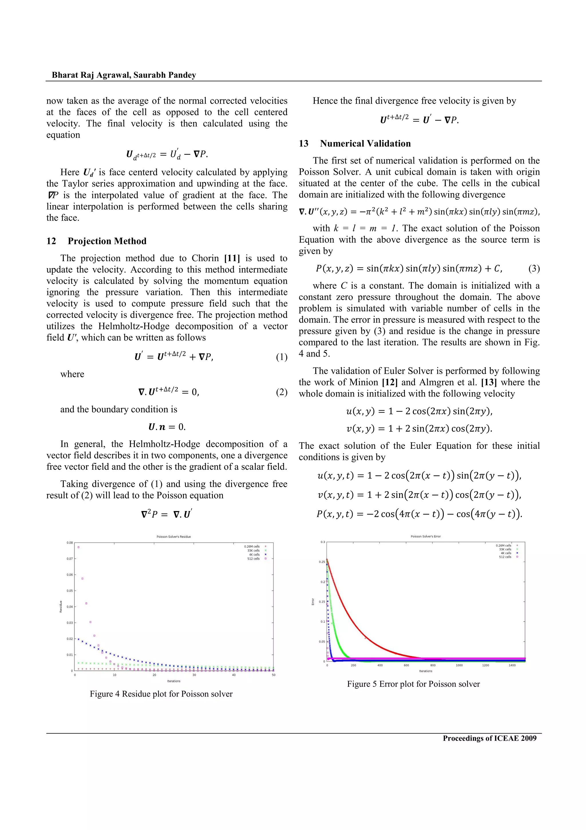 Bharat Raj Agrawal, Saurabh Pandey
Proceedings of ICEAE 2009
now taken as the average of the normal corrected velocities
at the faces of the cell as opposed to the cell centered
velocity. The final velocity is then calculated using the
equation
ͱˤˮ- ˮÈŶ ˡˤ
Ȋ
. ˜
Here Ud' is face centerd velocity calculated by applying
the Taylor series approximation and upwinding at the face.
P is the interpolated value of gradient at the face. The
linear interpolation is performed between the cells sharing
the face.
12 Projection Method
The projection method due to Chorin [11] is used to
update the velocity. According to this method intermediate
velocity is calculated by solving the momentum equation
ignoring the pressure variation. Then this intermediate
velocity is used to compute pressure field such that the
corrected velocity is divergence free. The projection method
utilizes the Helmholtz-Hodge decomposition of a vector
field U', which can be written as follows
ͱȊ
ͱˮ- ˮÈŶ
- ˜ (1)
where
ͱ È$
Ŵ (2)
and the boundary condition is
ͱ ; Ŵ
In general, the Helmholtz-Hodge decomposition of a
vector field describes it in two components, one a divergence
free vector field and the other is the gradient of a scalar field.
Taking divergence of (1) and using the divergence free
result of (2) will lead to the Poisson equation
Ŷ
˜ ͱȊ
Hence the final divergence free velocity is given by
ͱˮ- ˮÈŶ
ͱȊ
. ˜
13 Numerical Validation
The first set of numerical validation is performed on the
Poisson Solver. A unit cubical domain is taken with origin
situated at the center of the cube. The cells in the cubical
domain are initialized with the following divergence
ͱ{˲ ˳ ˴{ . ${˫$
- ˬ$
- ˭${ •‹{ ˫˲{ •‹{ ˬ˳{ •‹{ ˭˴{
with k = l = m = 1. The exact solution of the Poisson
Equation with the above divergence as the source term is
given by
˜{˲ ˳ ˴{ •‹{ ˫˲{ •‹{ ˬ˳{ •‹{ ˭˴{ - ˕ (3)
where C is a constant. The domain is initialized with a
constant zero pressure throughout the domain. The above
problem is simulated with variable number of cells in the
domain. The error in pressure is measured with respect to the
pressure given by (3) and residue is the change in pressure
compared to the last iteration. The results are shown in Fig.
4 and 5.
The validation of Euler Solver is performed by following
the work of Minion [12] and Almgren et al. [13] where the
whole domain is initialized with the following velocity
˯{˲ ˳{ ŵ . Ŷ …‘•{Ŷ ˲{ •‹{Ŷ ˳{
˰{˲ ˳{ ŵ - Ŷ •‹{Ŷ ˲{ …‘•{Ŷ ˳{
The exact solution of the Euler Equation for these initial
conditions is given by
˯{˲ ˳ ˮ{ ŵ . Ŷ …‘• Ŷ {˲ . ˮ{ •‹ Ŷ {˳ . ˮ{
˰{˲ ˳ ˮ{ ŵ - Ŷ •‹ Ŷ {˲ . ˮ{ …‘• Ŷ {˳ . ˮ{
˜{˲ ˳ ˮ{ .Ŷ …‘• Ÿ {˲ . ˮ{ . …‘• Ÿ {˳ . ˮ{
Figure 5 Error plot for Poisson solver
Figure 4 Residue plot for Poisson solver
 