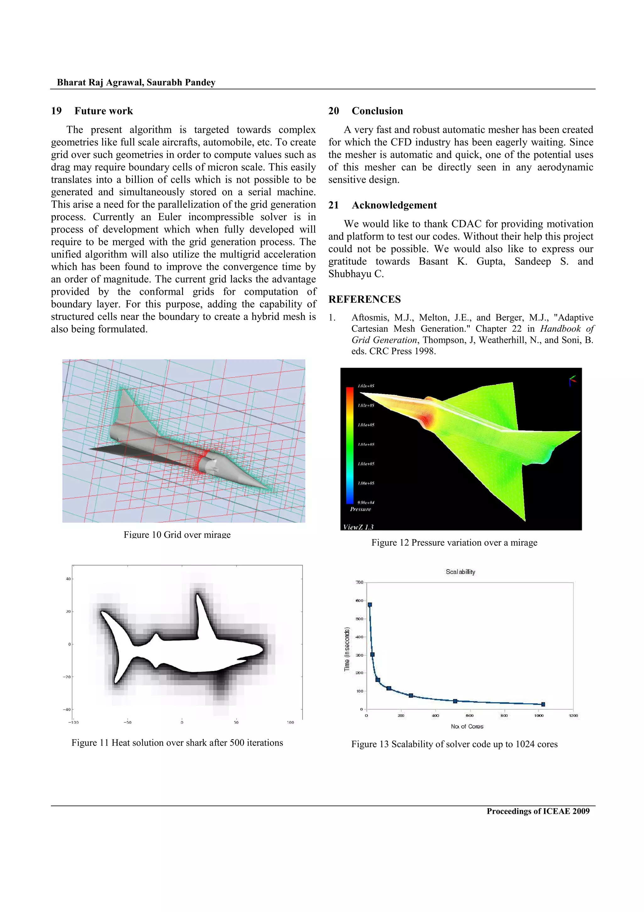 Bharat Raj Agrawal, Saurabh Pandey
Proceedings of ICEAE 2009
19 Future work
The present algorithm is targeted towards complex
geometries like full scale aircrafts, automobile, etc. To create
grid over such geometries in order to compute values such as
drag may require boundary cells of micron scale. This easily
translates into a billion of cells which is not possible to be
generated and simultaneously stored on a serial machine.
This arise a need for the parallelization of the grid generation
process. Currently an Euler incompressible solver is in
process of development which when fully developed will
require to be merged with the grid generation process. The
unified algorithm will also utilize the multigrid acceleration
which has been found to improve the convergence time by
an order of magnitude. The current grid lacks the advantage
provided by the conformal grids for computation of
boundary layer. For this purpose, adding the capability of
structured cells near the boundary to create a hybrid mesh is
also being formulated.
20 Conclusion
A very fast and robust automatic mesher has been created
for which the CFD industry has been eagerly waiting. Since
the mesher is automatic and quick, one of the potential uses
of this mesher can be directly seen in any aerodynamic
sensitive design.
21 Acknowledgement
We would like to thank CDAC for providing motivation
and platform to test our codes. Without their help this project
could not be possible. We would also like to express our
gratitude towards Basant K. Gupta, Sandeep S. and
Shubhayu C.
REFERENCES
1. Aftosmis, M.J., Melton, J.E., and Berger, M.J., Adaptive
Cartesian Mesh Generation. Chapter 22 in Handbook of
Grid Generation, Thompson, J, Weatherhill, N., and Soni, B.
eds. CRC Press 1998.
Figure 13 Scalability of solver code up to 1024 cores
Figure 12 Pressure variation over a mirage
Figure 11 Heat solution over shark after 500 iterations
Figure 10 Grid over mirage
 