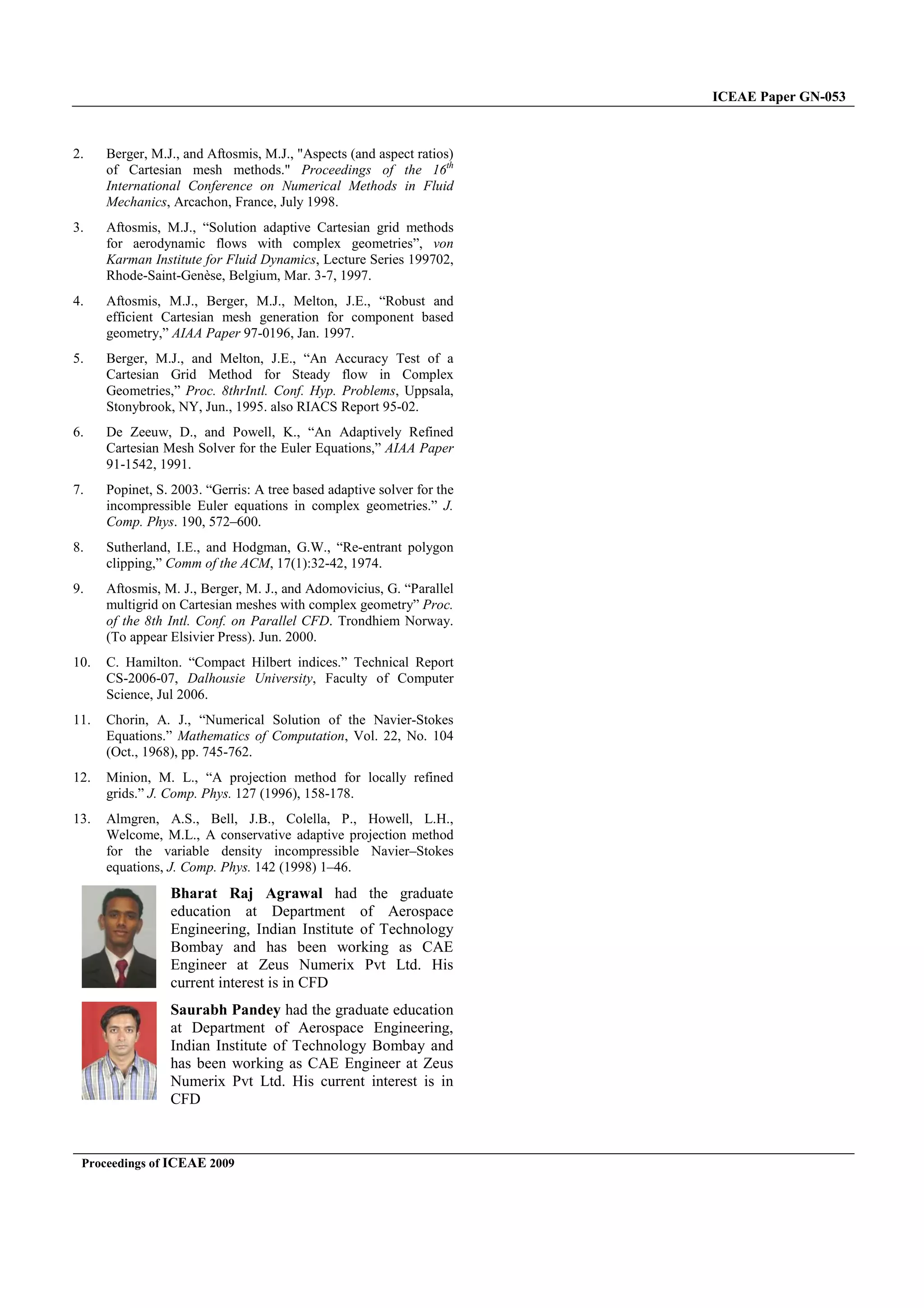 Proceedings of ICEAE 2009
2. Berger, M.J., and Aftosmis, M.J., Aspects (and aspect ratios)
of Cartesian mesh methods. Proceedings of the 16
International Conference on Numerical Methods in Fluid
Mechanics, Arcachon, France, July 1998.
3. Aftosmis, M.J., “Solution adaptive Cartesian
for aerodynamic flows with complex geometries
Karman Institute for Fluid Dynamics, Lecture Series 199702,
Rhode-Saint-Genèse, Belgium, Mar. 3-7,
4. Aftosmis, M.J., Berger, M.J., Melton, J.E.,
efficient Cartesian mesh generation for component
geometry,” AIAA Paper 97-0196, Jan. 1997.
5. Berger, M.J., and Melton, J.E., “An Accuracy
Cartesian Grid Method for Steady
Geometries,” Proc. 8thrIntl. Conf. Hyp. Pro
Stonybrook, NY, Jun., 1995. also RIACS Report 95
6. De Zeeuw, D., and Powell, K., “An
Cartesian Mesh Solver for the Euler Equations,
91-1542, 1991.
7. Popinet, S. 2003. “Gerris: A tree based adaptive solver for the
incompressible Euler equations in complex geometries.
Comp. Phys. 190, 572–600.
8. Sutherland, I.E., and Hodgman, G.W.,
clipping,” Comm of the ACM, 17(1):32-42,
9. Aftosmis, M. J., Berger, M. J., and Adomovic
multigrid on Cartesian meshes with complex geometry
of the 8th Intl. Conf. on Parallel CFD.
(To appear Elsivier Press). Jun. 2000.
10. C. Hamilton. “Compact Hilbert indices.
CS-2006-07, Dalhousie University, Faculty of Computer
Science, Jul 2006.
11. Chorin, A. J., “Numerical Solution of the
Equations.” Mathematics of Computation
(Oct., 1968), pp. 745-762.
12. Minion, M. L., “A projection method for
grids.” J. Comp. Phys. 127 (1996), 158-178.
13. Almgren, A.S., Bell, J.B., Colella, P., Howell,
Welcome, M.L., A conservative adaptive projection method
for the variable density incompressible Navier
equations, J. Comp. Phys. 142 (1998) 1–46.
Bharat Raj Agrawal had the graduate
education at Department of Aerospace
Engineering, Indian Institute of Technology
Bombay and has been working as
Engineer at Zeus Numerix Pvt Ltd
current interest is in CFD
Saurabh Pandey had the graduate education
at Department of Aerospace Engineering,
Indian Institute of Technology Bombay and
has been working as CAE Engineer at Zeus
Numerix Pvt Ltd. His current interest is in
CFD
Berger, M.J., and Aftosmis, M.J., Aspects (and aspect ratios)
Proceedings of the 16th
International Conference on Numerical Methods in Fluid
France, July 1998.
Solution adaptive Cartesian grid methods
complex geometries”, von
, Lecture Series 199702,
7, 1997.
Aftosmis, M.J., Berger, M.J., Melton, J.E., “Robust and
generation for component based
Jan. 1997.
An Accuracy Test of a
flow in Complex
Conf. Hyp. Problems, Uppsala,
NY, Jun., 1995. also RIACS Report 95-02.
Adaptively Refined
the Euler Equations,” AIAA Paper
adaptive solver for the
equations in complex geometries.” J.
“Re-entrant polygon
42, 1974.
Adomovicius, G. “Parallel
Cartesian meshes with complex geometry” Proc.
Trondhiem Norway.
Compact Hilbert indices.” Technical Report
, Faculty of Computer
Numerical Solution of the Navier-Stokes
Computation, Vol. 22, No. 104
A projection method for locally refined
178.
Almgren, A.S., Bell, J.B., Colella, P., Howell, L.H.,
adaptive projection method
density incompressible Navier–Stokes
46.
had the graduate
Department of Aerospace
Engineering, Indian Institute of Technology
been working as CAE
Engineer at Zeus Numerix Pvt Ltd. His
had the graduate education
rtment of Aerospace Engineering,
Indian Institute of Technology Bombay and
has been working as CAE Engineer at Zeus
Numerix Pvt Ltd. His current interest is in
ICEAE Paper GN-053
 