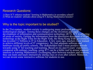 Research Questions:   1) Does ICT enhance students’ learning in Mathematics in secondary school?  2) What are students’ attitudes about using ICT during Mathematics lessons? Why is the topic important to be studied? In the 21st century, modern society is undergoing many profound and rapid technological changes. Among these changes are the invention and rapid development of information and communication technology (ICT). ICT is affecting all areas of society. Getting the information from the discussion document of Right technology at the Right Time for the Right Task, the Hong Kong SAR government has invested 7.2 billions in IT in Education. A few years ago, teachers were trained to achieve different levels of IT competency. We had adequate software and hardware inside all public schools. The shakeholders had a more positive attitude towards using IT for teaching and learning. Based on my past 8 years’ experience, compared with ordinary teaching, using ICT can be a better tool to arouse students’ interests in learning Mathematics. Exchanging ideas between teachers and students, they can learn and teach interactively during class or even after school. Moreover, we can invent some interactive software for students to use. 