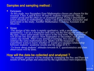 Samples and sampling method : Participants - In this study, two Secondary Four Mathematics classes are chosen for the research. Class A and B have 39 and 41 students respectively. One as control group and the other act as examined group. Using a practitioner action research as methodology, where I am a practitioner, researcher and participant in the study. Another Mathematics Teaching Assistant is an observer.  Design - The design of this study is mainly qualitative, with a small part quantitative. I act as a researcher and carry out the first person analysis of the data. I have tailor-made four topics in the first term. The experiment will divide into four phases: from September to December, each phase carries one month. After every period of learning, two classes will undergo the same mathematics test. Marks will be measured.  The experiment wants to know whether IT would give positive relationship between students’ academic results and the usage of ICT.  -To know about students’ attitudes towards ICT, questionnaires and class observation will be done.   How will the data be collected and analyzed ? The students’ progress will be studied by comparing the Pre- and Post-test results of both groups and analyzed by the significance t-test respectively. 