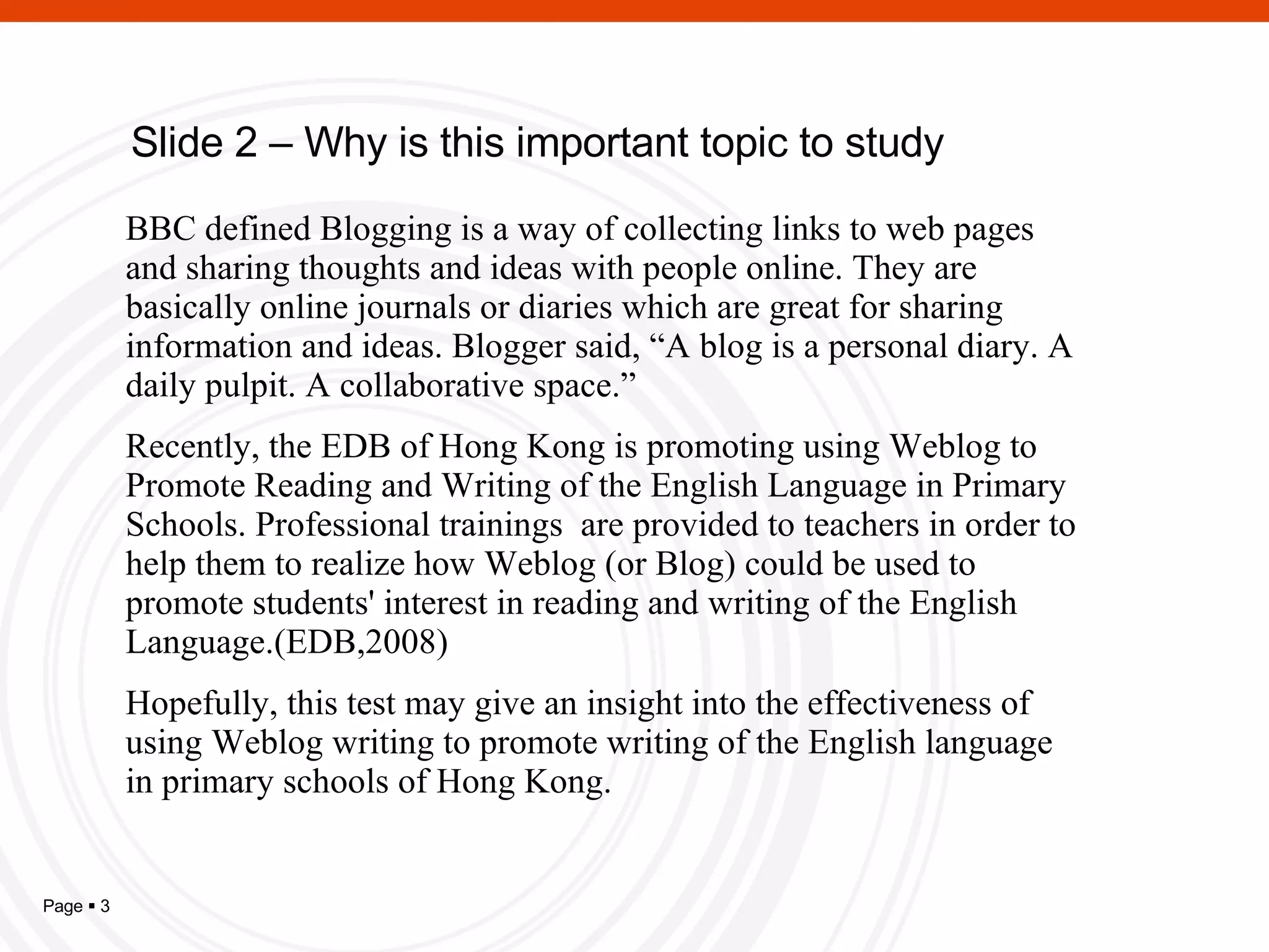 Slide 2 – Why is this important topic to study BBC defined Blogging is a way of collecting links to web pages and sharing thoughts and ideas with people online. They are basically online journals or diaries which are great for sharing information and ideas. Blogger said, “A blog is a personal diary. A daily pulpit. A collaborative space.”  Recently, the EDB of Hong Kong is promoting using Weblog to Promote Reading and Writing of the English Language in Primary Schools. Professional trainings  are provided to teachers in order to help them to realize how Weblog (or Blog) could be used to promote students' interest in reading and writing of the English Language.(EDB,2008) H opefully, this test may give an insight into the effectiveness of using Weblog writing to promote writing of the English language in primary schools of Hong Kong. 