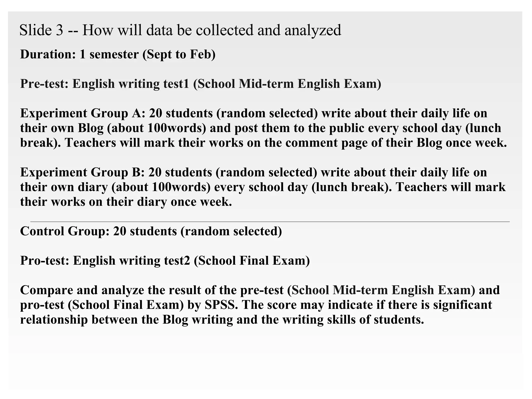 Slide 3 -- How will data be collected and analyzed   Duration: 1 semester (Sept to Feb) Pre-test: English writing test1 (School Mid-term English Exam)   Experiment Group A: 20 students (random selected) write about their daily life on their own Blog (about 100words) and post them to the public every school day (lunch break). Teachers will mark their works on the comment page of their Blog once week. Experiment Group B: 20 students (random selected) write  about their daily life   on their own diary (about 100words) every school day (lunch break). Teachers will mark their works on their diary once week. Control Group: 20 students (random selected)  Pro-test: English writing test2 (School Final Exam) Compare and analyze the result of the pre-test ( School Mid-term English Exam)   and pro-test (School Final Exam) by SPSS. The score may indicate if there is significant relationship between the Blog writing and the writing skills of students.  