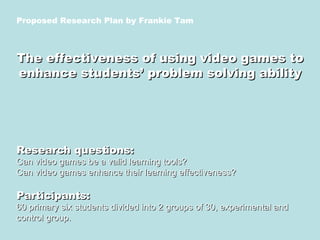 Proposed Research Plan by Frankie Tam The effectiveness of using video games to enhance students’ problem solving ability Research questions: Can video games be a valid learning tools? Can video games enhance their learning effectiveness? Participants: 60 primary six students divided into 2 groups of 30, experimental and control group. 
