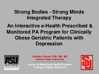 Strong Bodies - Strong Minds
Integrated Therapy
An Interactive e-Health Prescribed &
Monitored PA Program for Clinically
Obese Geriatric Patients with
Depression
Robelyn Garcia, PhD, MA, MS
Arizona State University
______________________________________
Doctor of Behavioral Health Program
College of Health Solutions
 
