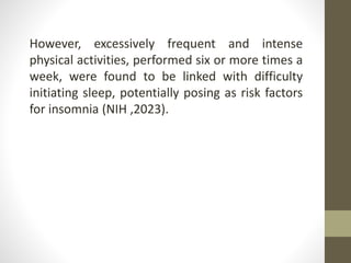 However, excessively frequent and intense
physical activities, performed six or more times a
week, were found to be linked with difficulty
initiating sleep, potentially posing as risk factors
for insomnia (NIH ,2023).
 