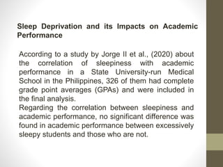 Sleep Deprivation and its Impacts on Academic
Performance
According to a study by Jorge II et al., (2020) about
the correlation of sleepiness with academic
performance in a State University-run Medical
School in the Philippines, 326 of them had complete
grade point averages (GPAs) and were included in
the final analysis.
Regarding the correlation between sleepiness and
academic performance, no significant difference was
found in academic performance between excessively
sleepy students and those who are not.
 