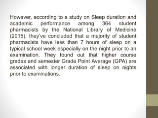 However, according to a study on Sleep duration and
academic performance among 364 student
pharmacists by the National Library of Medicine
(2015), they’ve concluded that a majority of student
pharmacists have less than 7 hours of sleep on a
typical school week especially on the night prior to an
examination. They found out that higher course
grades and semester Grade Point Average (GPA) are
associated with longer duration of sleep on nights
prior to examinations.
 