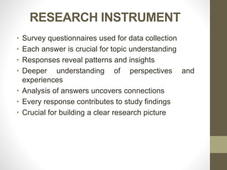 RESEARCH INSTRUMENT
• Survey questionnaires used for data collection
• Each answer is crucial for topic understanding
• Responses reveal patterns and insights
• Deeper understanding of perspectives and
experiences
• Analysis of answers uncovers connections
• Every response contributes to study findings
• Crucial for building a clear research picture
 