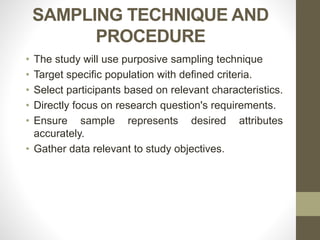 SAMPLING TECHNIQUE AND
PROCEDURE
• The study will use purposive sampling technique
• Target specific population with defined criteria.
• Select participants based on relevant characteristics.
• Directly focus on research question's requirements.
• Ensure sample represents desired attributes
accurately.
• Gather data relevant to study objectives.
 