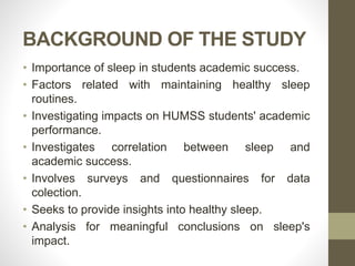 BACKGROUND OF THE STUDY
• Importance of sleep in students academic success.
• Factors related with maintaining healthy sleep
routines.
• Investigating impacts on HUMSS students' academic
performance.
• Investigates correlation between sleep and
academic success.
• Involves surveys and questionnaires for data
colection.
• Seeks to provide insights into healthy sleep.
• Analysis for meaningful conclusions on sleep's
impact.
 