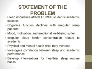 STATEMENT OF THE
PROBLEM
• Sleep imbalance affects HUMSS students' academic
success.
• Cognitive function declines with irregular sleep
patterns.
• Mood, motivation, and emotional well-being suffer.
• Irregular sleep hinder concentration related to
academic.
• Physical and mental health risks may increase.
• Investigate correlation between sleep and academic
performance.
• Develop interventions for healthier sleep routine
habits.
 