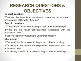 RESEARCH QUESTIONS &
OBJECTIVES
General Question:
What are the impacts of unbalanced sleep on the academic
performance of HUMSS students?
Specific questions:
1.What are the factors contributing to their unbalanced sleep?
2.What are the health consequences associated with the
unbalanced sleep?
3.Specific factors contributing to unbalanced sleep?
Objectives:
1.To identify the factors contributing to the unbalanced sleep
2.To explore the health consequences associated with the
unbalanced sleep
3. To identify specific factors contributing to unbalanced sleep
 