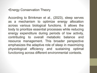 •Energy Conservation Theory
According to Brinkman et al., (2023), sleep serves
as a mechanism to optimize energy allocation
across various biological functions. It allows the
body to prioritize essential processes while reducing
energy expenditure during periods of low activity,
contributing to overall metabolic balance and
resource management. This broader perspective
emphasizes the adaptive role of sleep in maximizing
physiological efficiency and sustaining optimal
functioning across different environmental contexts.
 