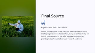 Final Source
Exposure to Field Situations
During field exposure, researchers get a variety of experiences
like helping to contextualize conflicts, that provide knowledge for
further improvements in the field. These experiences may
provide plenty of ideas to formulate research problems.
 