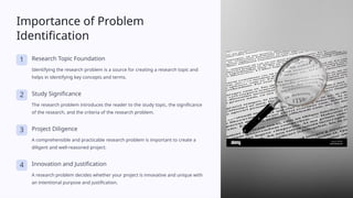 Importance of Problem
Identification
1 Research Topic Foundation
Identifying the research problem is a source for creating a research topic and
helps in identifying key concepts and terms.
2 Study Significance
The research problem introduces the reader to the study topic, the significance
of the research, and the criteria of the research problem.
3 Project Diligence
A comprehensible and practicable research problem is important to create a
diligent and well-reasoned project.
4 Innovation and Justification
A research problem decides whether your project is innovative and unique with
an intentional purpose and justification.
 