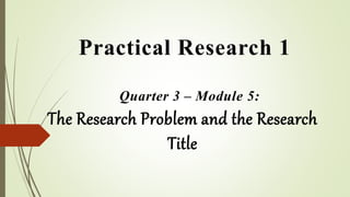 Practical Research 1
Quarter 3 – Module 5:
The Research Problem and the Research
Title
 