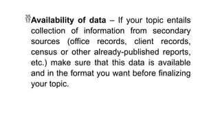 Availability of data – If your topic entails
collection of information from secondary
sources (office records, client records,
census or other already-published reports,
etc.) make sure that this data is available
and in the format you want before finalizing
your topic.
 