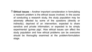  Ethical issues – Another important consideration in formulating
a research problem is the ethical issues involved. In the course
of conducting a research study, the study population may be
adversely affected by some of the questions (directly or
indirectly); deprived of an intervention; expected to share
sensitive and private information; or expected to be simply
experimental ‘guinea pigs’. How ethical issues can affect the
study population and how ethical problems can be overcome
should be thoroughly examined at the problem-formulation
stage.
 