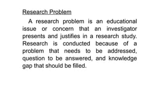 Research Problem
A research problem is an educational
issue or concern that an investigator
presents and justifies in a research study.
Research is conducted because of a
problem that needs to be addressed,
question to be answered, and knowledge
gap that should be filled.
 