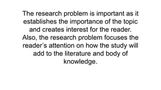 The research problem is important as it
establishes the importance of the topic
and creates interest for the reader.
Also, the research problem focuses the
reader’s attention on how the study will
add to the literature and body of
knowledge.
 