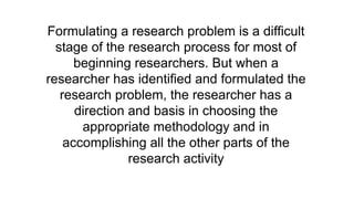 Formulating a research problem is a difficult
stage of the research process for most of
beginning researchers. But when a
researcher has identified and formulated the
research problem, the researcher has a
direction and basis in choosing the
appropriate methodology and in
accomplishing all the other parts of the
research activity
 