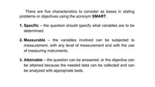 There are five characteristics to consider as bases in stating
problems or objectives using the acronym SMART.
1. Specific – the question should specify what variables are to be
determined.
2. Measurable – the variables involved can be subjected to
measurement, with any level of measurement and with the use
of measuring instruments.
3. Attainable – the question can be answered, or the objective can
be attained because the needed data can be collected and can
be analyzed with appropriate tools.
 