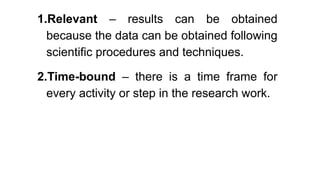 1.Relevant – results can be obtained
because the data can be obtained following
scientific procedures and techniques.
2.Time-bound – there is a time frame for
every activity or step in the research work.
 
