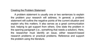 Creating the Problem Statement
A problem statement is usually one or two sentences to explain
the problem your research will address. In general, a problem
statement will outline the negative points of the current situation and
explain why this matters. It also serves as a great communication
tool, helping to get support from others. One state the problem in
the opening paragraph (i.e., something that needs a solution). Here,
the researcher must identify an issue, either research-based
research problems or practical problems. Reference and support
the problem using the literature.
 