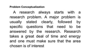 Problem Conceptualization
A research always starts with a
research problem. A major problem is
usually stated clearly, followed by
specific questions that need to be
answered by the research. Research
takes a great deal of time and energy
and one must make sure that the area
chosen is of interest
 