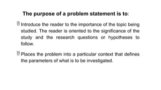 The purpose of a problem statement is to:
 Introduce the reader to the importance of the topic being
studied. The reader is oriented to the significance of the
study and the research questions or hypotheses to
follow.
 Places the problem into a particular context that defines
the parameters of what is to be investigated.
 