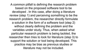 A common pitfall is defining the research problem
based on the proposed software tool to be
developed . In this case, after doing a literature
review (step 1) and perceiving something to be the
research problem, the researcher directly formulate
a solution in the form of a software tool (step 2)
without clearly defining the problem and the
variables under study. Thus, when asked what
particular research problem is being tackled, the
researcher then tries to look for literature (step 3) to
support the solution or tool being developed. This
practice may be bias as previous studies or
literature may not be included.
 