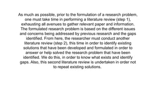 As much as possible, prior to the formulation of a research problem,
one must take time in performing a literature review (step 1),
exhausting all avenues to gather relevant paper and information.
The formulated research problem is based on the different issues
and concerns being addressed by previous research and the gaps
identified. From here, the researcher must conduct another
literature review (step 2), this time in order to identify existing
solutions that have been developed and formulated in order to
answer or help solved the research problem that have been
identified. We do this, in order to know what exists and identify
gaps. Also, this second literature review is undertaken in order not
to repeat existing solutions.
 