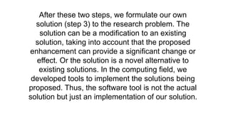 After these two steps, we formulate our own
solution (step 3) to the research problem. The
solution can be a modification to an existing
solution, taking into account that the proposed
enhancement can provide a significant change or
effect. Or the solution is a novel alternative to
existing solutions. In the computing field, we
developed tools to implement the solutions being
proposed. Thus, the software tool is not the actual
solution but just an implementation of our solution.
 