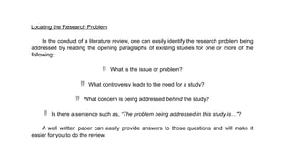 Locating the Research Problem
In the conduct of a literature review, one can easily identify the research problem being
addressed by reading the opening paragraphs of existing studies for one or more of the
following:
 What is the issue or problem?
 What controversy leads to the need for a study?
 What concern is being addressed behind the study?
 Is there a sentence such as, “The problem being addressed in this study is…”?
A well written paper can easily provide answers to those questions and will make it
easier for you to do the review.
 