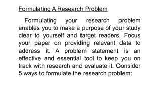 Formulating A Research Problem
Formulating your research problem
enables you to make a purpose of your study
clear to yourself and target readers. Focus
your paper on providing relevant data to
address it. A problem statement is an
effective and essential tool to keep you on
track with research and evaluate it. Consider
5 ways to formulate the research problem:
 