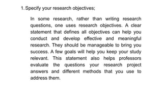 1.Specify your research objectives;
In some research, rather than writing research
questions, one uses research objectives. A clear
statement that defines all objectives can help you
conduct and develop effective and meaningful
research. They should be manageable to bring you
success. A few goals will help you keep your study
relevant. This statement also helps professors
evaluate the questions your research project
answers and different methods that you use to
address them.
 