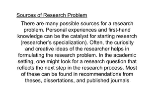 Sources of Research Problem
There are many possible sources for a research
problem. Personal experiences and first-hand
knowledge can be the catalyst for starting research
(researcher’s specialization). Often, the curiosity
and creative ideas of the researcher helps in
formulating the research problem. In the academic
setting, one might look for a research question that
reflects the next step in the research process. Most
of these can be found in recommendations from
theses, dissertations, and published journals
 
