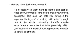 1.Review its context or environment;
It’s necessary to work hard to define and test all
kinds of environmental variables to make your project
successful. This step can help you define if the
important findings of your study will deliver enough
data to be worth considering. Identify specific
environmental variables that may potentially affect
your research and start formulating effective methods
to control all of them.
 