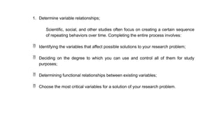 1. Determine variable relationships;
Scientific, social, and other studies often focus on creating a certain sequence
of repeating behaviors over time. Completing the entire process involves:
 Identifying the variables that affect possible solutions to your research problem;
 Deciding on the degree to which you can use and control all of them for study
purposes;
 Determining functional relationships between existing variables;
 Choose the most critical variables for a solution of your research problem.
 
