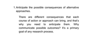 1.Anticipate the possible consequences of alternative
approaches.
There are different consequences that each
course of action or approach can bring, and that’s
why you need to anticipate them. Why
communicate possible outcomes? It’s a primary
goal of any research process.
 