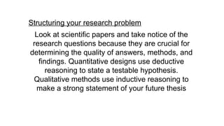 Structuring your research problem
Look at scientific papers and take notice of the
research questions because they are crucial for
determining the quality of answers, methods, and
findings. Quantitative designs use deductive
reasoning to state a testable hypothesis.
Qualitative methods use inductive reasoning to
make a strong statement of your future thesis
 