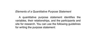 Elements of a Quantitative Purpose Statement
A quantitative purpose statement identifies the
variables, their relationships, and the participants and
site for research. You can use the following guidelines
for writing the purpose statement:
 