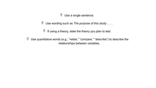  Use a single sentence.
 Use wording such as The purpose of this study . . . .
 If using a theory, state the theory you plan to test.
 Use quantitative words (e.g., “relate,” “compare,” “describe”) to describe the
relationships between variables.
 