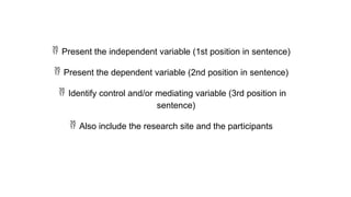  Present the independent variable (1st position in sentence)
 Present the dependent variable (2nd position in sentence)
 Identify control and/or mediating variable (3rd position in
sentence)
 Also include the research site and the participants
 