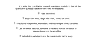 You write the quantitative research questions similarly to that of the
quantitative purpose statement with some modifications:
 Pose a question
 Begin with “how”, Begin with “how,” “what,” or “why.”
 Specify the independent, dependent, and mediating or control variables.
 Use the words describe, compare, or relate to indicate the action or
connection among the variables.
 Indicate the participants and the research site for the study.
 